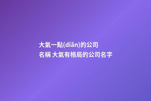 大氣一點(diǎn)的公司名稱 大氣有格局的公司名字